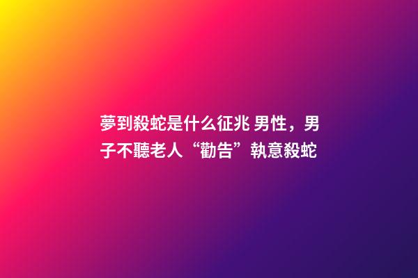 夢到殺蛇是什么征兆 男性，男子不聽老人“勸告”執意殺蛇
